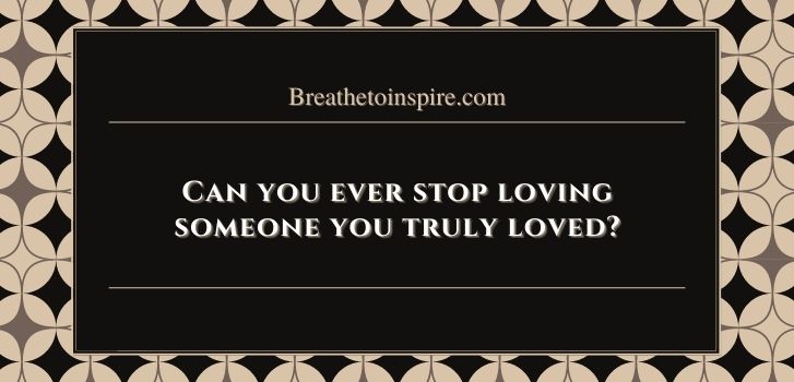 Can you ever stop loving someone you truly loved Can you ever stop loving someone you truly loved?